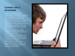 Cuidado com a
privacidade
Assim como fora do mundo
virtual, dentro da Internet os cuidados
com exposição pessoal devem ser
muito grandes. A divulgação de
telefones, emails e endereço deve ser
evitada, assim como a exposição de
fotografias e vídeos pessoais. Quem se
expõe demais na Internet corre mais
risco de ser alvo de ofensas e piadas
maldosas.
Existe uma série de sites e blogs
dedicados a exposição das chamadas
“pérolas” dos sites de
relacionamento, onde muitas vezes as
personalidades não são preservadas e
as vítimas se tornam motivo de piada
rapidamente. Em sites de
relacionamento, evite divulgar
fotografias ou vídeos seus e de sua
família, ou se divulgar, apenas para
pessoas nas quais confia.
 