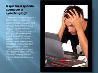 O que fazer quando
acontecer o
cyberbullying?
O primeiro fato que deve ser ressaltado é
que o anonimato na Internet não é
absoluto. Todos os computadores
conectados à rede mundial possuem um
número que pode ser rastreado, o seu IP.
Mesmo se o acesso for feito através de
uma lan house, caso a mesma possua
registro dos usuários, será possível
identificar o agressor.
Quem sofreu agressão através da Internet
pode preservar o maior número de
provas possíveis, tirando, por
exemplo, screenshots das telas com
emails, mensagens ou fotografias
ofensivas.
Essa etapa é muito importante, pois o
dinamismo da Internet permite que o
conteúdo possa ser tirado do ar ou ser
mudado de endereço a qualquer
momento.
Quem se sentir ofendido com alguma
coisa publicada na Internet pode fazer
uma notificação ao prestador de serviço
de conteúdo, para que o conteúdo
ofensivo possa ser tirado do
ar, porém, preservando as provas dos
insultos.
 