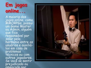 Em jogos
online...
A maioria dos
jogos online, como
MMORPGs, possui
um Game Master
ou Admin, alguém
que fica
responsável por
zelar pela
harmonia entre os
usuários e auxiliá-
los em caso de
problemas
técnicos ou com
outros jogadores.
Se você se sentir
prejudicado ou
 