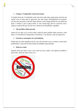Coloque o Computador num local comum

O simples facto de o Computador estar num local onde toda a gente passa, previne que
muitas vezes se deixe que os agressores vão mais longe. Principalmente em crianças,
que são mais inocentes e não têm tantas defesas, assim sempre podem ter um adulto por
perto a verificar o que se passa online. E caso suceda algo, deve-se conversar com a
criança e explicar-lhe que ela não tem o direito de ser humilhada e agredida.

       Não partilhar dados pessoais

Apesar de ser algo se já se devia saber, ainda há quem partilhe dados pessoais, como
fotos e nº de telemóvel à disposição no Facebook, e isso facilita a vida aos agressores.

       Guardar as mensagens de Cyberbullying

Podem não ser muito agradáveis de ler, mas são uma prova caso o assunto se torne mais
problemático e necessite da intervenção de entidades especializadas.

       Mude de e-mail

Quando sentir que estão a usar o seu e-mail em sites, mude-o. Isto aplica-se também a
passwords, contas de redes sociais, etc..
 