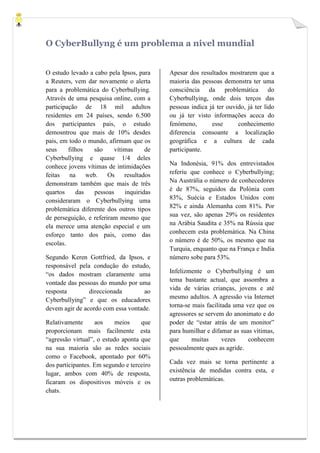 O CyberBullyng é um problema a nivel mundial


O estudo levado a cabo pela Ipsos, para    Apesar dos resultados mostrarem que a
a Reuters, vem dar novamente o alerta      maioria das pessoas demonstra ter uma
para a problemática do Cyberbullying.      consciência da problemática do
Através de uma pesquisa online, com a      Cyberbullying, onde dois terços das
participação de 18 mil adultos             pessoas indica já ter ouvido, já ter lido
residentes em 24 países, sendo 6.500       ou já ter visto informações aceca do
dos participantes pais, o estudo           fenómeno,       esse      conhecimento
demosntrou que mais de 10% desdes          diferencia consoante a localização
pais, em todo o mundo, afirmam que os      geográfica e a cultura de cada
seus     filhos   são     vítimas     de   participante.
Cyberbullying e quase 1/4 deles
conhece jovens vítimas de intimidações     Na Indonésia, 91% dos entrevistados
feitas    na    web.    Os    resultados   referiu que conhece o Cyberbullying;
demonstram também que mais de três         Na Austrália o número de conhecedores
quartos     das    pessoas    inquiridas   é de 87%, seguidos da Polónia com
consideraram o Cyberbullying uma           83%, Suécia e Estados Unidos com
problemática diferente dos outros tipos    82% e ainda Alemanha com 81%. Por
de perseguição, e referiram mesmo que      sua vez, são apenas 29% os residentes
ela merece uma atenção especial e um       na Arábia Saudita e 35% na Rússia que
esforço tanto dos pais, como das           conhecem esta problemática. Na China
escolas.                                   o número é de 50%, os mesmo que na
                                           Turquia, enquanto que na França e India
Segundo Keren Gottfried, da Ipsos, e       número sobe para 53%.
responsável pela condução do estudo,
“os dados mostram claramente uma           Infelizmente o Cyberbullying é um
vontade das pessoas do mundo por uma       tema bastante actual, que assombra a
resposta        direccionada        ao     vida de várias crianças, jovens e até
Cyberbullying” e que os educadores         mesmo adultos. A agressão via Internet
devem agir de acordo com essa vontade.     torna-se mais facilitada uma vez que os
                                           agressores se servem do anonimato e do
Relativamente      aos    meios     que    poder de “estar atrás de um monitor”
proporcionam mais facilmente esta          para humilhar e difamar as suas vítimas,
“agressão virtual”, o estudo aponta que    que      muitas      vezes    conhecem
na sua maioria são as redes sociais        pessoalmente ques as agride.
como o Facebook, apontado por 60%
dos participantes. Em segundo e terceiro   Cada vez mais se torna pertinente a
lugar, ambos com 40% de resposta,          existência de medidas contra esta, e
ficaram os dispositivos móveis e os        outras problemáticas.
chats.
 