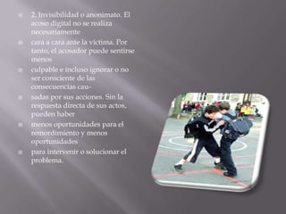 2. Invisibilidad o anonimato. El acoso digital no se realiza necesariamentecara a cara ante la víctima. Por tanto, el acosador puede sentirse menosculpable e incluso ignorar o no ser consciente de las consecuencias cau-sadas por sus acciones. Sin la respuesta directa de sus actos, pueden habermenos oportunidades para el remordimiento y menos oportunidadespara intervenir o solucionar el problema.