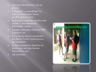 sistemas electrónicos y no se pierde.5. Rapidez y comodidad. La nuevas tecnologías hacen posible que el cyber-bullying se expanda mucho más rápido y sea mantenido fácilmente: cortary pegar mensajes; reenviar SMS a grupos, etc.6. La fuerza física o el tamaño no afecta. Como consecuencia del anonima-to, los acosadores digitales no tienen que ser más fuertes físicamente quesus víctimas.