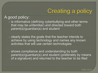 A good policy:
o is informative (defining cyberbullying and other terms
that may be unfamiliar) and directed toward both
parent(s)/guardian(s) and student
o clearly states the goals that the teacher intends to
achieve by using technology and names any known
activities that will use certain technologies
o shows compliance and understanding by both
parent(s)/guardian(s) and student (preferably by means
of a signature) and returned to the teacher to be filed
Webb 2010
 