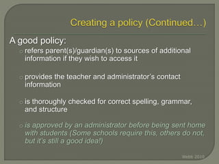 A good policy:
o refers parent(s)/guardian(s) to sources of additional
information if they wish to access it
o provides the teacher and administrator’s contact
information
o is thoroughly checked for correct spelling, grammar,
and structure
o is approved by an administrator before being sent home
with students (Some schools require this, others do not,
but it’s still a good idea!)
Webb 2010
 