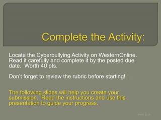 Locate the Cyberbullying Activity on WesternOnline.
Read it carefully and complete it by the posted due
date. Worth 40 pts.
Don’t forget to review the rubric before starting!
The following slides will help you create your
submission. Read the instructions and use this
presentation to guide your progress.
Webb 2010
 