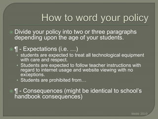  Divide your policy into two or three paragraphs
depending upon the age of your students.
 ¶ - Expectations (i.e. …)
• students are expected to treat all technological equipment
with care and respect.
• Students are expected to follow teacher instructions with
regard to internet usage and website viewing with no
exceptions.
• Students are prohibited from…
 ¶ - Consequences (might be identical to school’s
handbook consequences)
Webb 2010
 