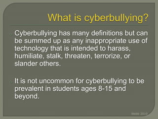 o Cyberbullying has many definitions but can
be summed up as any inappropriate use of
technology that is intended to harass,
humiliate, stalk, threaten, terrorize, or
slander others.
o It is not uncommon for cyberbullying to be
prevalent in students ages 8-15 and
beyond.
Webb 2010
 