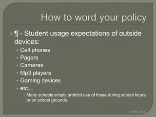 ¶ - Student usage expectations of outside
devices:
• Cell phones
• Pagers
• Cameras
• Mp3 players
• Gaming devices
• etc…
 Many schools simply prohibit use of these during school hours
or on school grounds.
Webb 2010
 