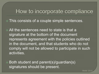  This consists of a couple simple sentences.
 All the sentences need to state is that a
signature at the bottom of the document
represents agreement with the policies outlined
in the document, and that students who do not
comply will not be allowed to participate in such
activities.
 Both student and parent(s)/guardian(s)
signatures should be present.
Webb 2010
 