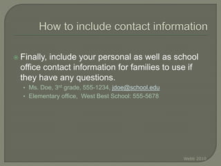  Finally, include your personal as well as school
office contact information for families to use if
they have any questions.
• Ms. Doe, 3rd grade, 555-1234, jdoe@school.edu
• Elementary office, West Best School: 555-5678
Webb 2010
 