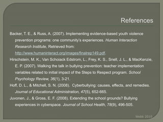 Backer, T. E., & Russ, A. (2007). Implementing evidence-based youth violence
prevention programs: one community’s experiences. Human Interaction
Research Institute, Retrieved from:
http://www.humaninteract.org/images/finalrep149.pdf.
Hirschstein, M. K., Van Schoiack Edstrom, L., Frey, K. S., Snell, J. L., & MacKenzie,
E. P. (2007). Walking the talk in bullying prevention: teacher implementation
variables related to initial impact of the Steps to Respect program. School
Psychology Review, 36(1), 3-21.
Hoff, D. L., & Mitchell, S. N. (2008). Cyberbullying: causes, effects, and remedies.
Journal of Educational Administration, 47(5), 652-665.
Juvonen, J., & Gross, E. F. (2008). Extending the school grounds? Bullying
experiences in cyberspace. Journal of School Health, 78(9), 496-505.
Webb 2010
 
