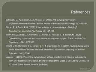 Salmivalli, C., Kaukiainen, A., & Voeten, M. (2005). Anti-bullying intervention:
implementation and outcome. British Journal of Educational Psychology, 75, 465-487.
Slonje, R., & Smith, P. K. (2007). Cyberbullying: another main type of bullying?
Scandinavian Journal of Psychology, 49, 147-154.
Smith, P. K., Mahdavi, J., Carvalho, M., Fisher, S., Russell, S., & Tippett, N. (2008).
Cyberbullying: its nature and impact in secondary school pupils. The Journal of Child
Psychology, 49(4), 376-385.
Wright, V. H., Burnham, J. J., Inman, C. T., & Ogorchock, H. N. (2009). Cyberbullying: using
virtual scenarios to educate and raise awareness. Journal of Computing in Teacher
Education, 26(1), 35-42.
Yasuda, H. (2009). Preventing cyberbullying without prohibitions: looking at web science
from an educational perspective. In: Proceedings of the WebSci ‘09: Society On-line, 18-
20 March 2009, Athens, Greece. (In Press)
Webb 2010
 