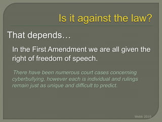 That depends…
In the First Amendment we are all given the
right of freedom of speech.
There have been numerous court cases concerning
cyberbullying, however each is individual and rulings
remain just as unique and difficult to predict.
Webb 2010
 