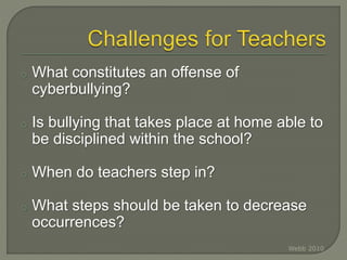 o What constitutes an offense of
cyberbullying?
o Is bullying that takes place at home able to
be disciplined within the school?
o When do teachers step in?
o What steps should be taken to decrease
occurrences?
Webb 2010
 