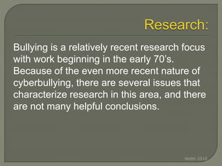 Bullying is a relatively recent research focus
with work beginning in the early 70’s.
Because of the even more recent nature of
cyberbullying, there are several issues that
characterize research in this area, and there
are not many helpful conclusions.
Webb 2010
 