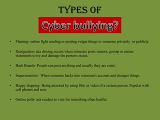 Types of Flaming- online fight sending or posting vulgar things to someone privately  or publicly.Denigration- aka dissing occurs when someone posts rumors, gossip or untrue statements to try and damage the persons status.Bash Boards- People can post anything and usually they are cruel.Impersonation-  When someone hacks into someone's account and changes things. Happy slapping- Being attacked by using film or video of a certain person. Popular with cell phones and new.Online polls- ask readers to vote for something often hurtful.
