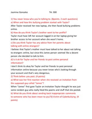 Jasmine Gonzalez TA: 300
1) You never know who you’re talking to. (8points. 2 each questions)
a) When and how this bullying problem started with Taylor?
After Taylor received her new laptop, she then faced bullying problems
online.
b) How do you think Taylor’s brother went to her profile?
Taylor must have left her account logged in on her laptop giving her
brother access to her account when she wasn’t home.
c) Do you think Taylor has any advice from her parents about
talking with online strangers?
I believe that Taylor’s mother must have talked to her about not talking
to strangers online, but since this James person seemed like a decent
person she decided to talk to him.
d) Is it ok for Taylor and her friends to post online personal
information?
I don’t think its okay for Taylor and her friends to post personal
information online because you never know who’s looking through
your account and that’s very dangerous.
2) Think before you post. (4 points)
a) What was her first reaction when she received an invitation from
the supposed guy called “James”?
When “James” first gave Taylor an invitation Taylor thought he was just
some random guy who really liked the poems and stuff that she posted.
b) What do you think about sending back inappropriate comments
to someone who has been mean to you?3) Victim of Cyberbullying. (4
points)
 