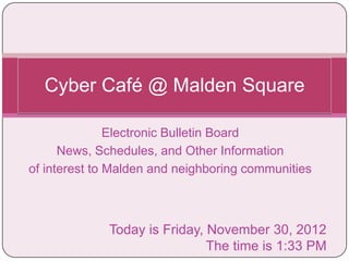 Cyber Café @ Malden Square

               Electronic Bulletin Board
      News, Schedules, and Other Information
of interest to Malden and neighboring communities



             Today is Friday, November 30, 2012
                              The time is 1:33 PM
 
