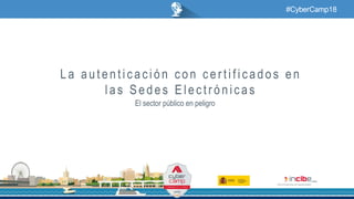 #CyberCamp18
La autenticación con certificados en
las Sedes Electrónicas
El sector público en peligro
 