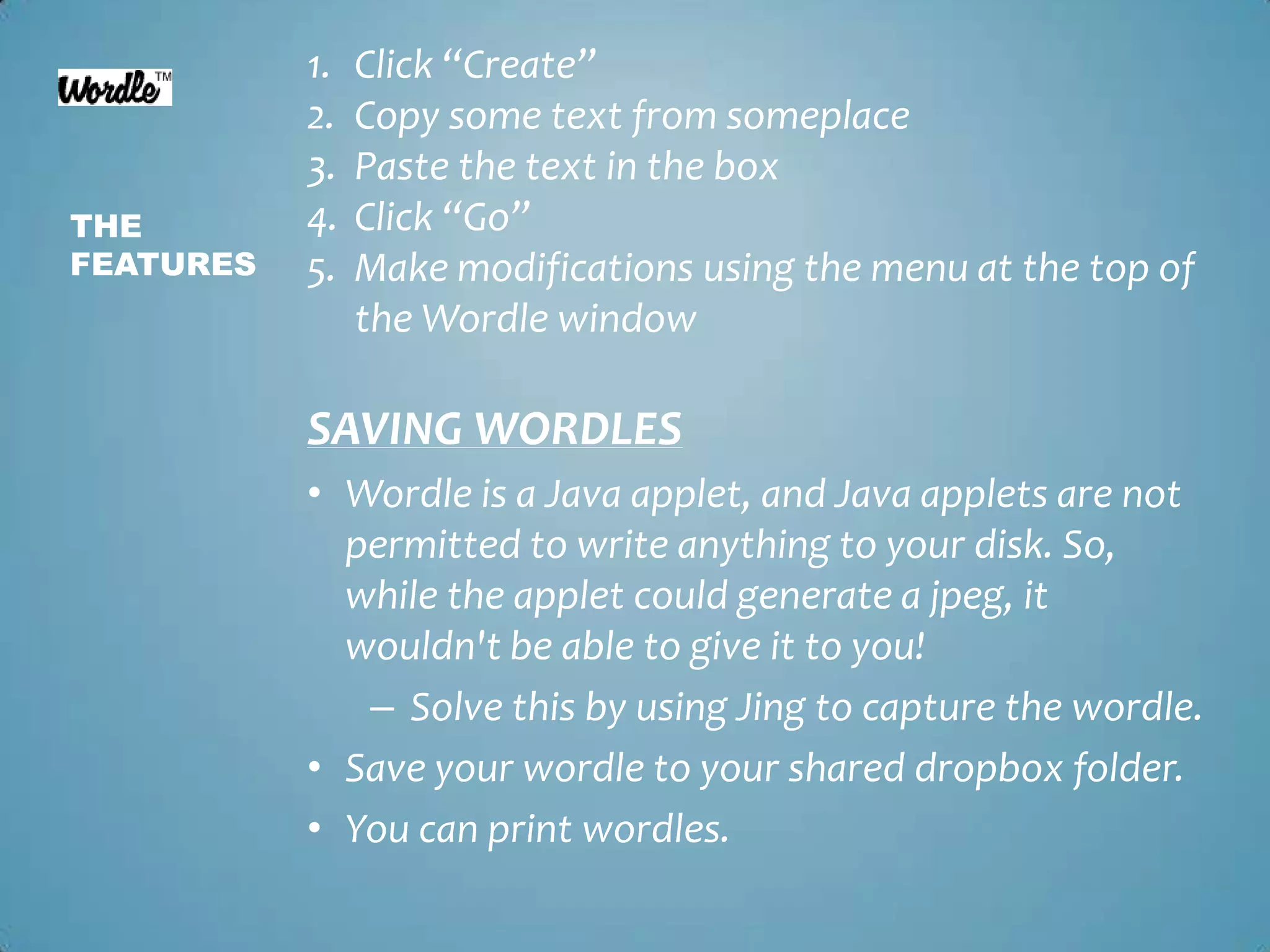 Click “Create”Copy some text from someplacePaste the text in the boxClick “Go”Make modifications using the menu at the top of the Wordle windowThe featuresSAVING WORDLESWordle is a Java applet, and Java applets are not permitted to write anything to your disk. So, while the applet could generate a jpeg, it wouldn't be able to give it to you! Solve this by using Jing to capture the wordle.Save your wordle to your shared dropbox folder. You can print wordles.