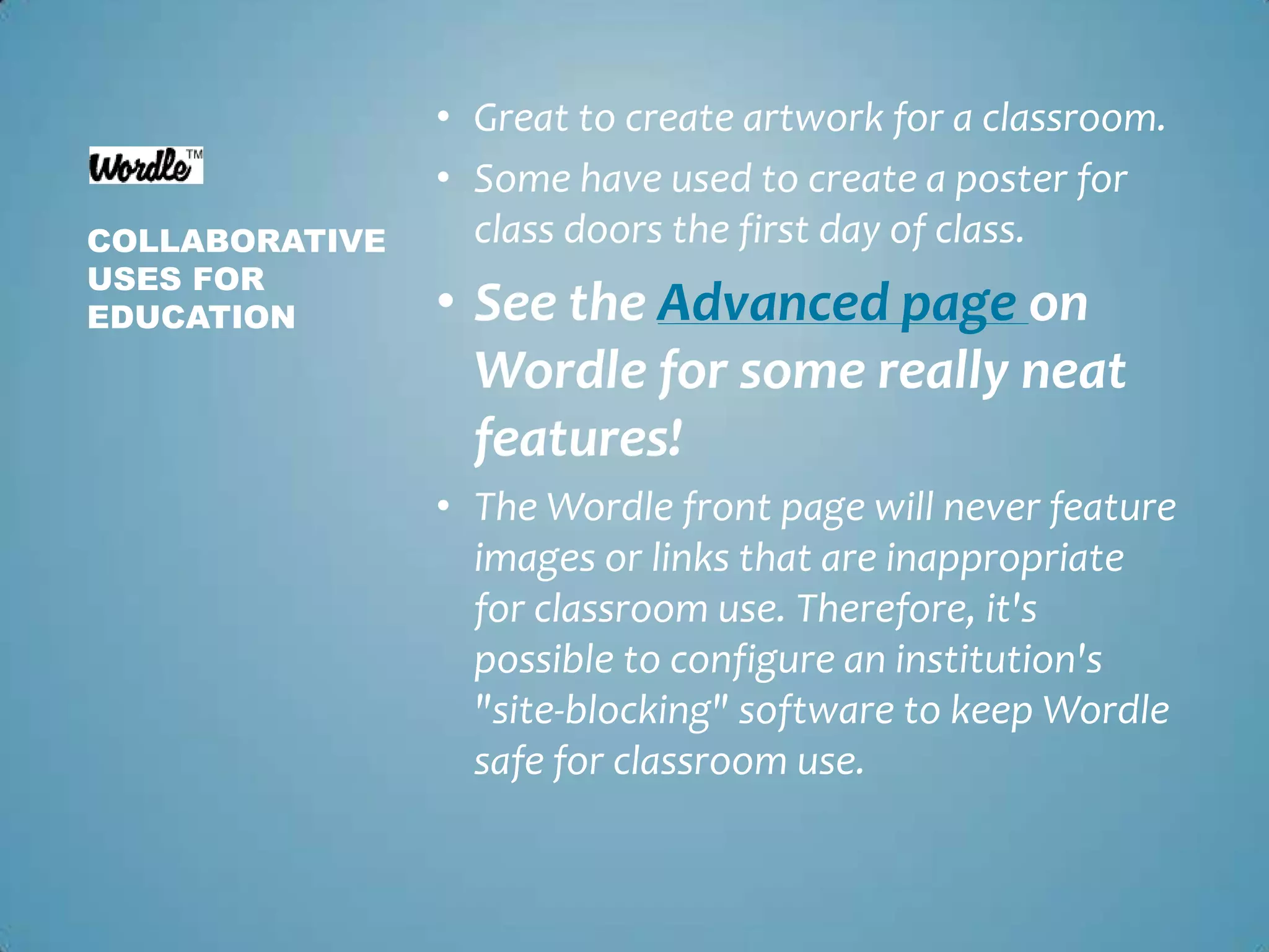 Great to create artwork for a classroom.Some have used to create a poster for class doors the first day of class.See the Advanced page on Wordle for some really neat features!The Wordle front page will never feature images or links that are inappropriate for classroom use. Therefore, it's possible to configure an institution's "site-blocking" software to keep Wordle safe for classroom use. Collaborative uses for education
