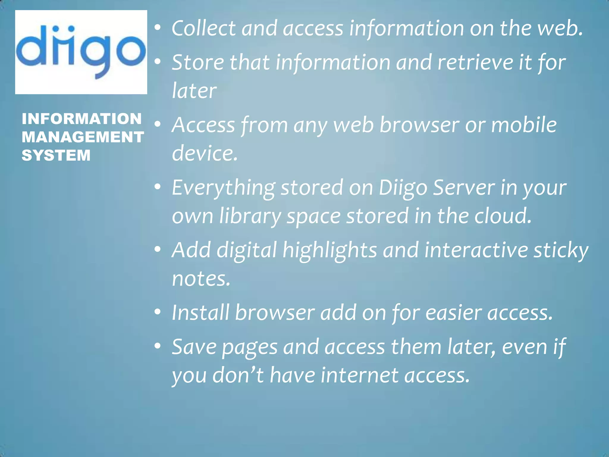 Collect and access information on the web.Store that information and retrieve it for laterAccess from any web browser or mobile device.Everything stored on Diigo Server in your own library space stored in the cloud.Add digital highlights and interactive sticky notes. Install browser add on for easier access. Save pages and access them later, even if you don’t have internet access.InformationManagementSystem