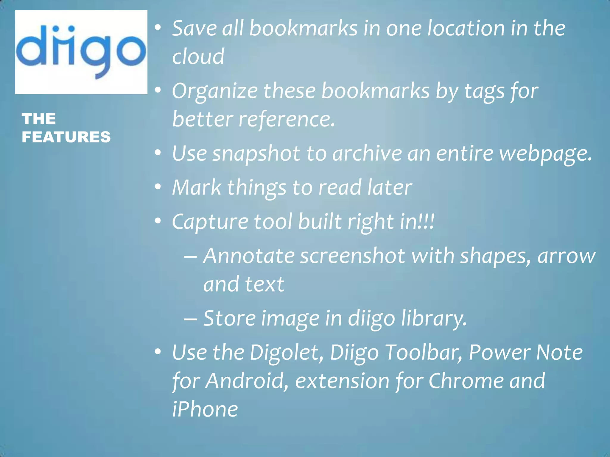 Save all bookmarks in one location in the cloudOrganize these bookmarks by tags for better reference.Use snapshot to archive an entire webpage. Mark things to read laterCapture tool built right in!!!Annotate screenshot with shapes, arrow and textStore image in diigo library.Use the Digolet, Diigo Toolbar, Power Note for Android, extension for Chrome and iPhoneThe Features