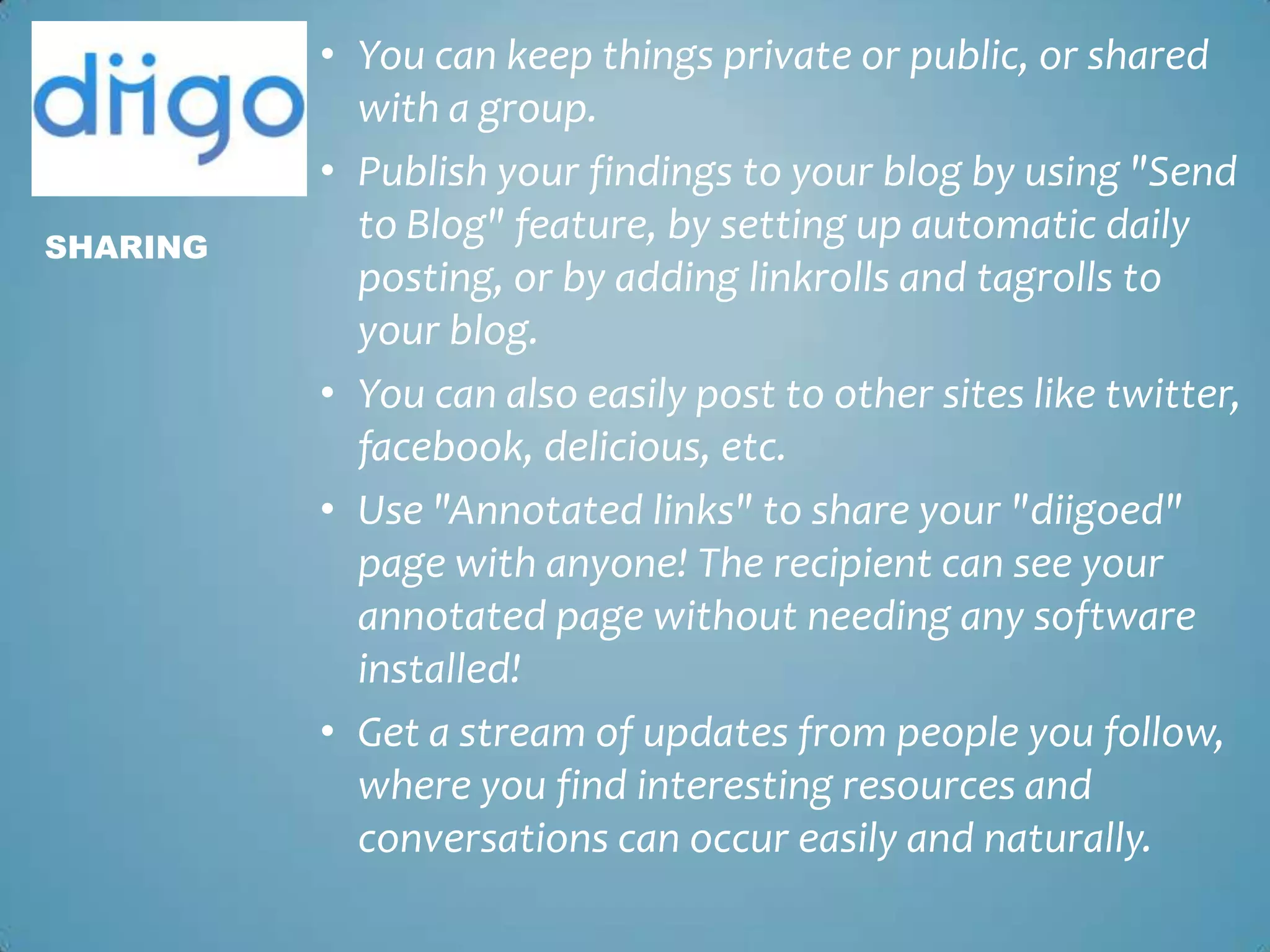 You can keep things private or public, or shared with a group. Publish your findings to your blog by using "Send to Blog" feature, by setting up automatic daily posting, or by adding linkrolls and tagrolls to your blog. You can also easily post to other sites like twitter, facebook, delicious, etc.Use "Annotated links" to share your "diigoed" page with anyone! The recipient can see your annotated page without needing any software installed!Get a stream of updates from people you follow, where you find interesting resources and conversations can occur easily and naturally.Sharing