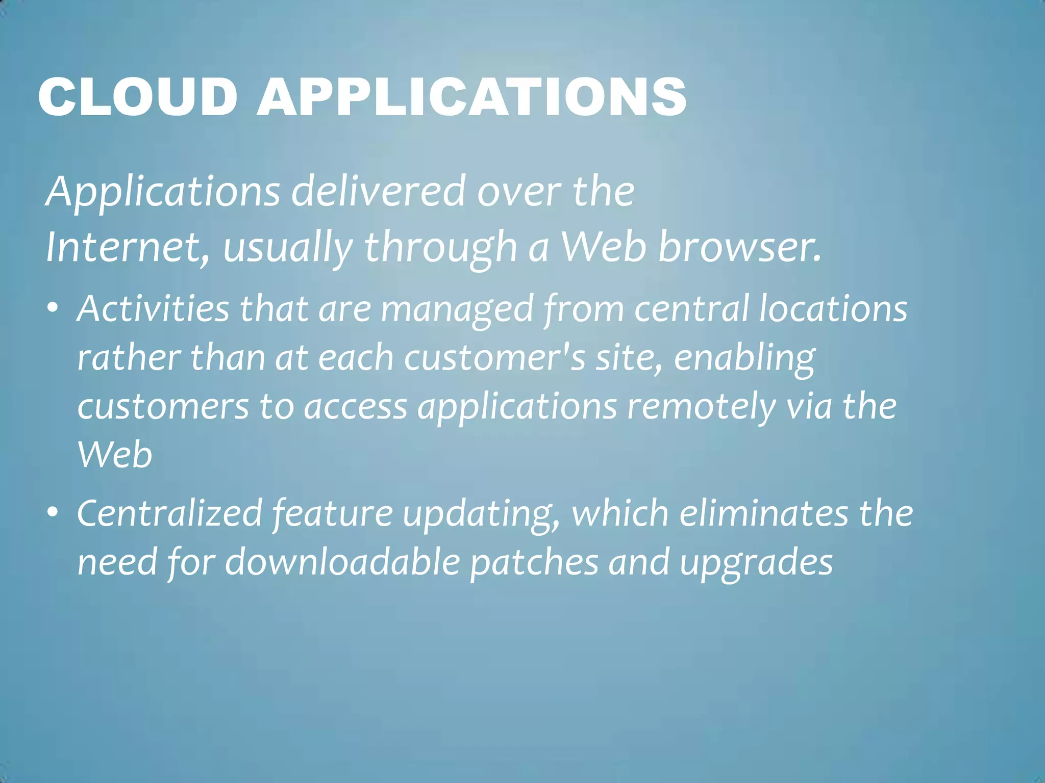 Cloud ApplicationsApplications delivered over the Internet, usually through a Web browser. Activities that are managed from central locations rather than at each customer's site, enabling customers to access applications remotely via the WebCentralized feature updating, which eliminates the need for downloadable patches and upgrades