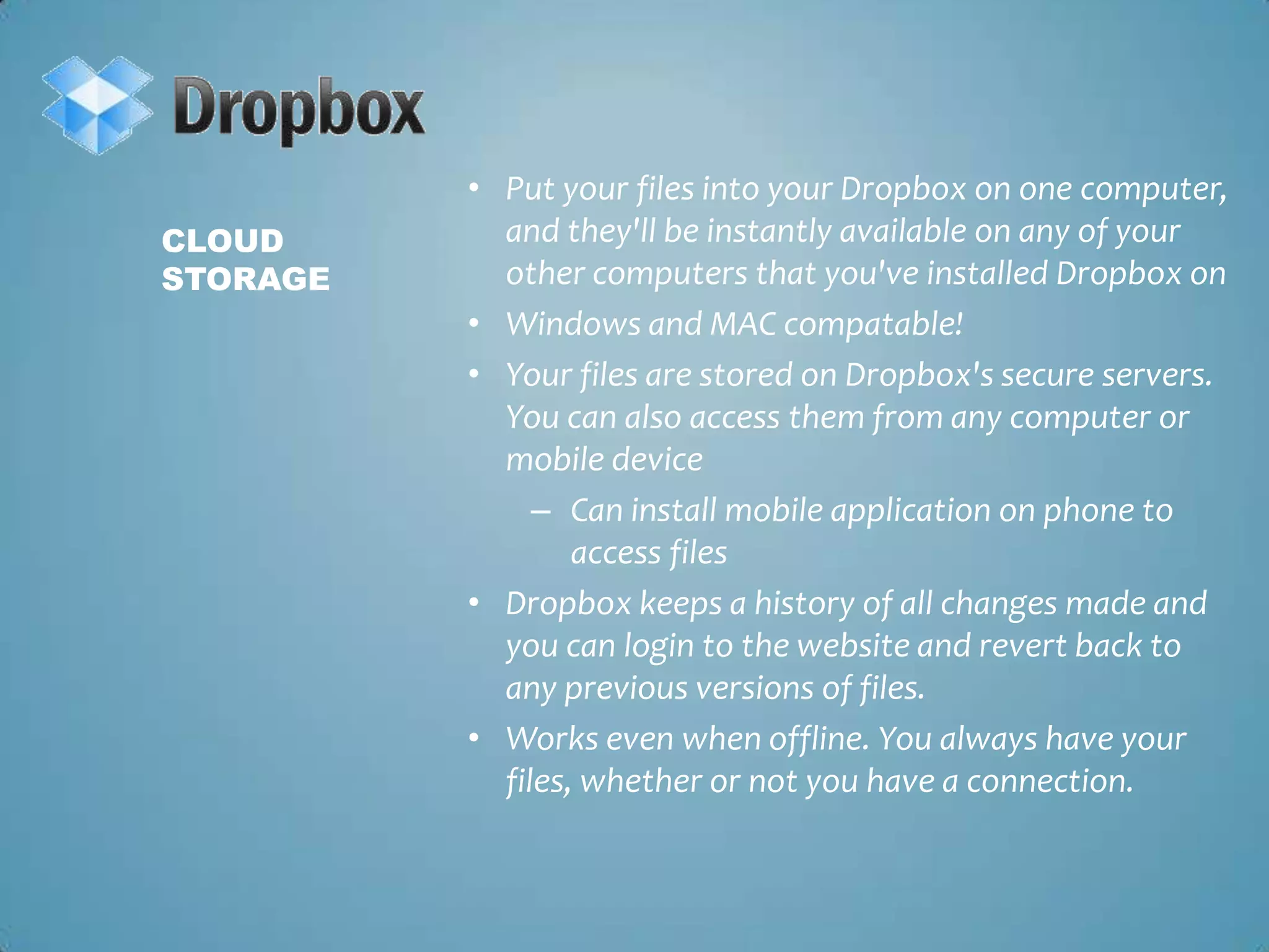 Put your files into your Dropbox on one computer, and they'll be instantly available on any of your other computers that you've installed Dropbox on Windows and MAC compatable!Your files are stored on Dropbox's secure servers. You can also access them from any computer or mobile deviceCan install mobile application on phone to access filesDropbox keeps a history of all changes made and you can login to the website and revert back to any previous versions of files. Works even when offline. You always have your files, whether or not you have a connection.Cloud Storage