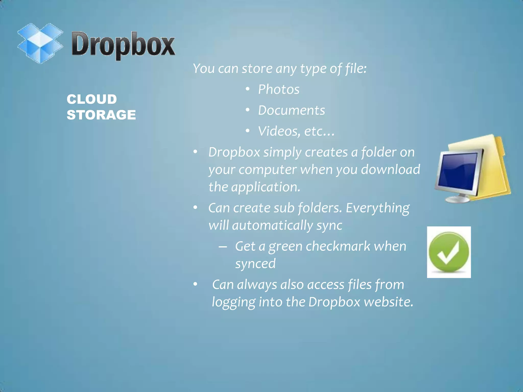 You can store any type of file:Photos DocumentsVideos, etc…Dropbox simply creates a folder on your computer when you download the application.Can create sub folders. Everything will automatically syncGet a green checkmark when syncedCan always also access files from logging into the Dropbox website. Cloud Storage