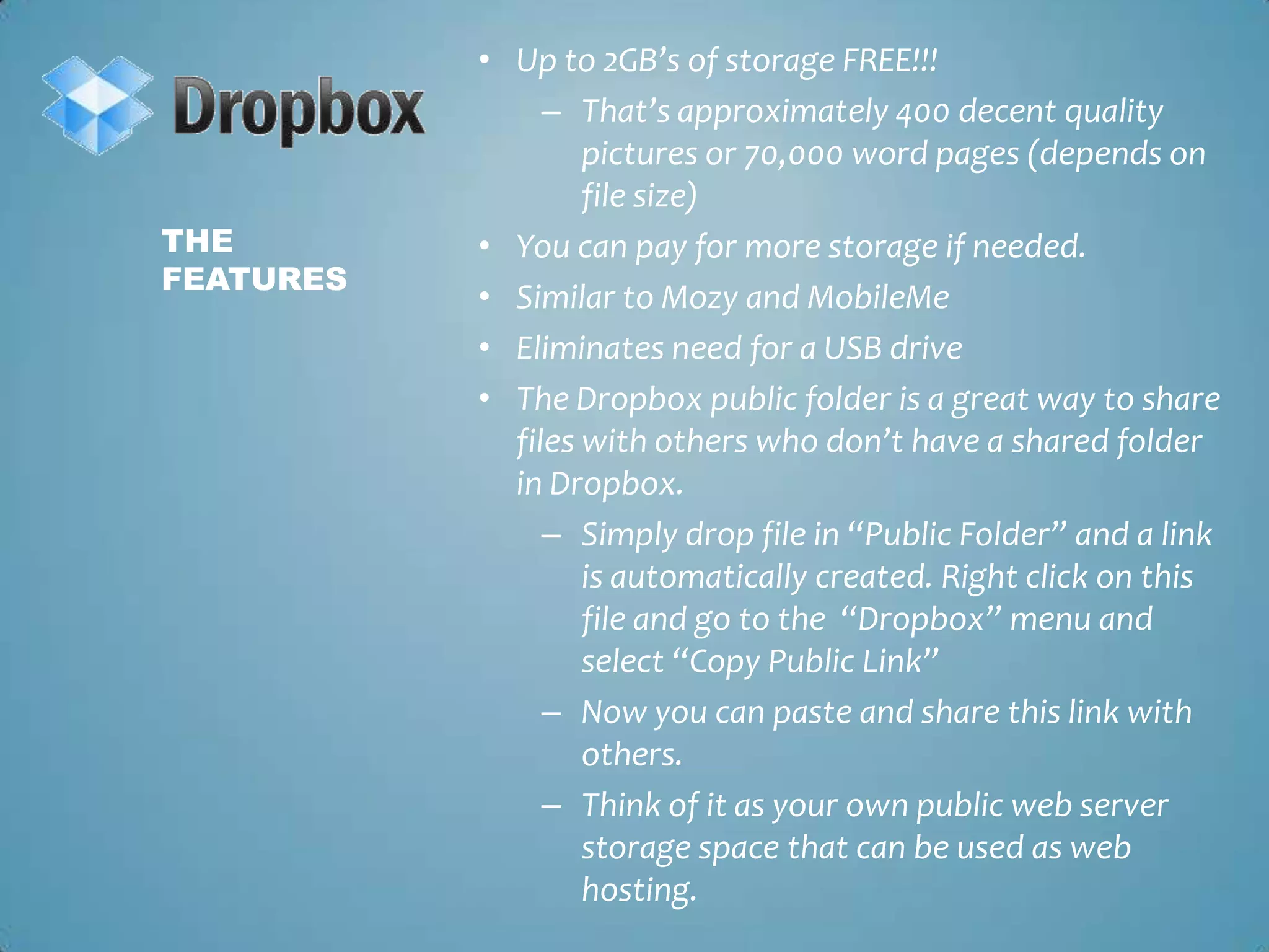Up to 2GB’s of storage FREE!!!That’s approximately 400 decent quality pictures or 70,000 word pages (depends on file size)You can pay for more storage if needed.Similar to Mozy and MobileMeEliminates need for a USB driveThe Dropbox public folder is a great way to share files with others who don’t have a shared folder in Dropbox. Simply drop file in “Public Folder” and a link is automatically created. Right click on this file and go to the  “Dropbox” menu and select “Copy Public Link”Now you can paste and share this link with others. Think of it as your own public web server storage space that can be used as web hosting.The Features