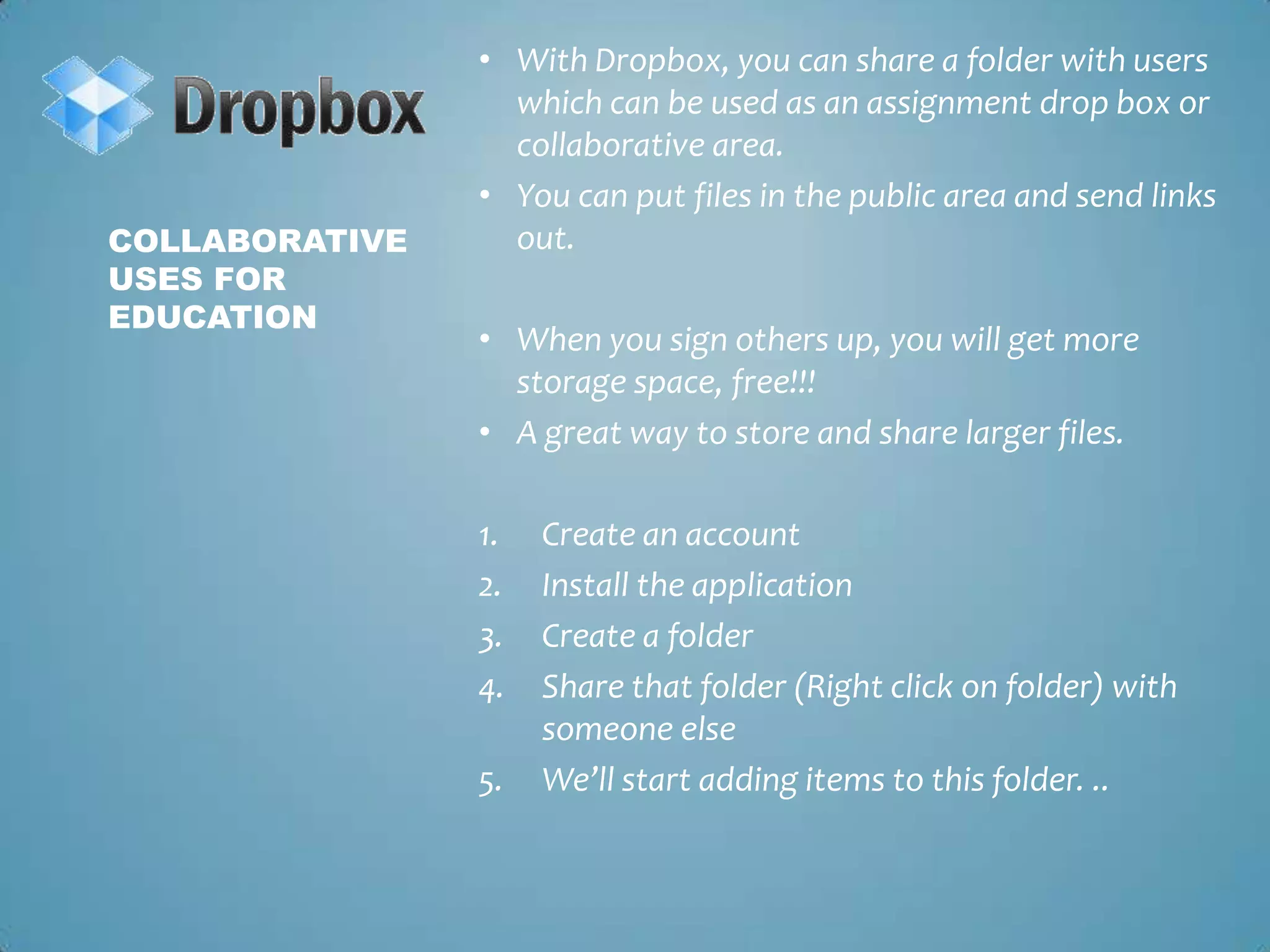 With Dropbox, you can share a folder with users which can be used as an assignment drop box or collaborative area. You can put files in the public area and send links out. When you sign others up, you will get more storage space, free!!!A great way to store and share larger files. Create an accountInstall the applicationCreate a folderShare that folder (Right click on folder) with someone elseWe’ll start adding items to this folder. ..Collaborative uses for education