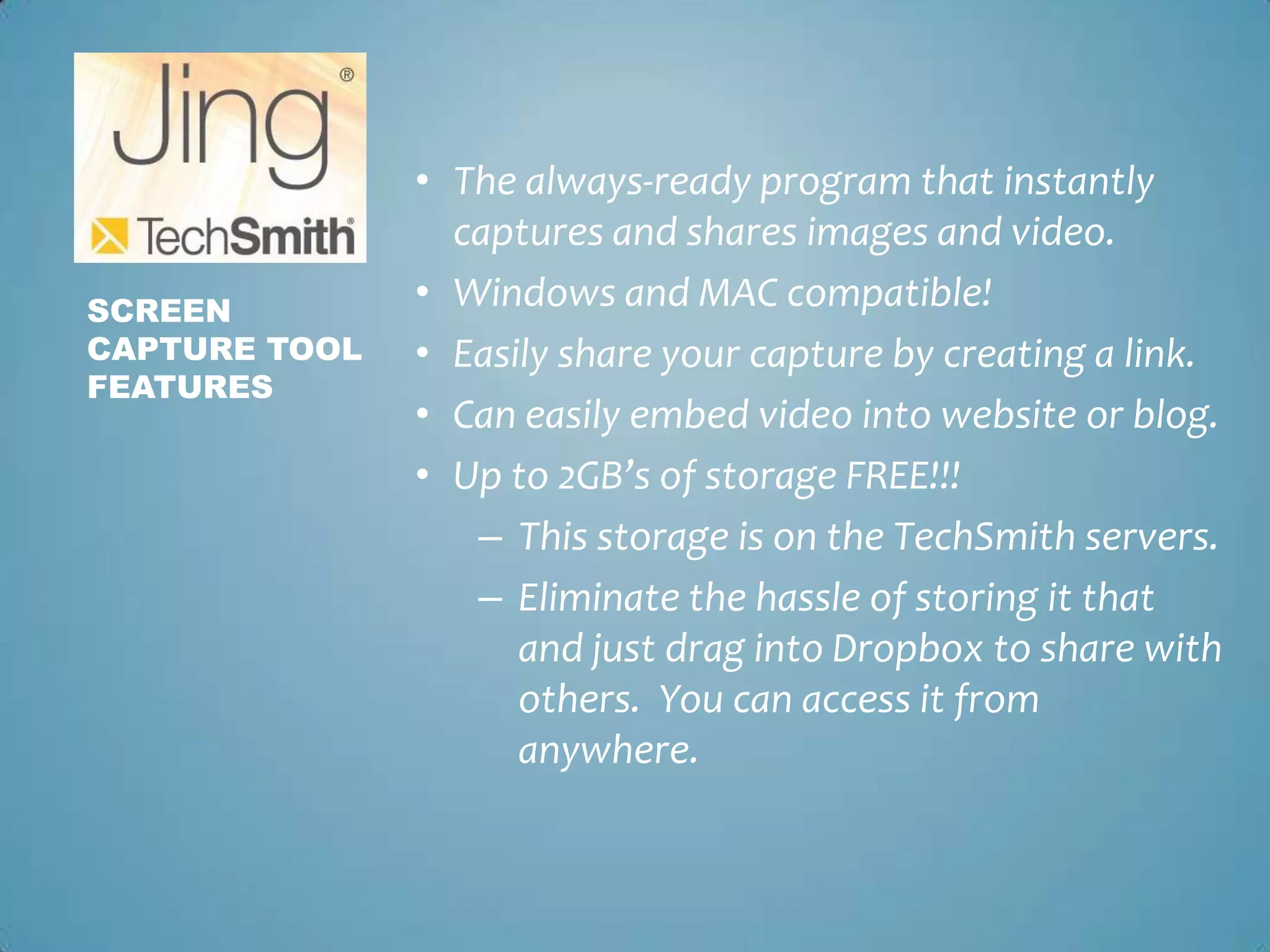 The always-ready program that instantly captures and shares images and video.Windows and MAC compatible!Easily share your capture by creating a link.Can easily embed video into website or blog. Up to 2GB’s of storage FREE!!!This storage is on the TechSmith servers.Eliminate the hassle of storing it that and just drag into Dropbox to share with others.  You can access it from anywhere.Screen Capture toolFeatures