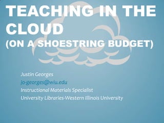 Justin Georges jo-georges@wiu.edu Instructional Materials Specialist  University Libraries-Western Illinois University Teaching in the Cloud (On a Shoestring Budget) 