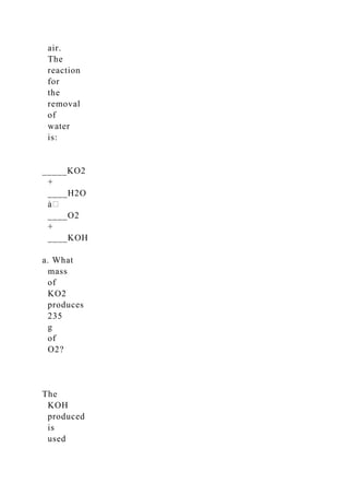 air.
The
reaction
for
the
removal
of
water
is:
_____KO2
+
____H2O
____O2
+
____KOH
a. What
mass
of
KO2
produces
235
g
of
O2?
The
KOH
produced
is
used
 