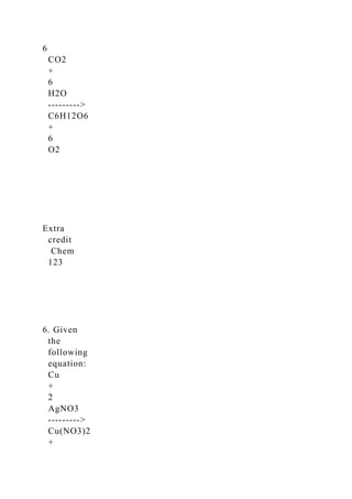 6
CO2
+
6
H2O
-­‐-­‐-­‐>
C6H12O6
+
6
O2
Extra
credit
Chem
123
6. Given
the
following
equation:
Cu
+
2
AgNO3
-­‐-­‐-­‐>
Cu(NO3)2
+
 