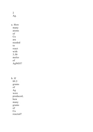 2
Ag.
a. How
many
atoms
of
Cu
are
needed
to
react
with
3.50
moles
of
AgNO3?
b. If
89.5
grams
of
Ag
were
produced,
how
many
grams
of
Cu
reacted?
 