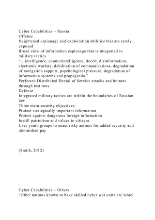 Cyber Capabilities – Russia
Offense
Heightened espionage and exploitation abilities that are rarely
exposed
Broad view of information espionage that is integrated in
military tactics
“…intelligence, counterintelligence, deceit, disinformation,
electronic warfare, debilitation of communications, degradation
of navigation support, psychological pressure, degradation of
information systems and propaganda.”
Perfected Distributed Denial of Service attacks and botnets
through test runs
Defense
Integrated military tactics are within the boundaries of Russian
law
Three main security objectives:
Protect strategically important information
Protect against dangerous foreign information
Instill patriotism and values in citizens
Uses youth groups to enact risky actions for added security and
diminished pay
(Smith, 2012)
Cyber Capabilities – Others
“Other nations known to have skilled cyber war units are Israel
 