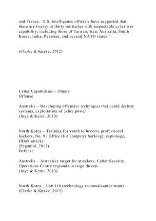 and France. U.S. intelligence officials have suggested that
there are twenty to thirty militaries with respectable cyber war
capability, including those of Taiwan, Iran, Australia, South
Korea, India, Pakistan, and several NATO states.”
(Clarke & Knake, 2012)
Cyber Capabilities – Others
Offense
Australia – Developing offensive techniques that could destroy
systems, exploitation of cyber power
(Joye & Kerin, 2013)
North Korea – Training for youth to become professional
hackers, No. 91 Office (for computer hacking), espionage,
DDoS attacks
(Paganini, 2012)
Defense
Australia – Attractive target for attackers, Cyber Security
Operations Centre responds to large threats
(Joye & Kerin, 2013)
North Korea – Lab 110 (technology reconnaissance team)
(Clarke & Knake, 2012)
 