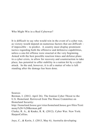 Who Might Win in a Real Cyberwar?
It is difficult to say who would win in the event of a cyber war,
as victory would depend on numerous factors that are difficult –
if impossible – to predict. A country must display prominent
tactics regarding both the offensive and defensive capabilities,
unless a one-hit offense were enacted at the very beginning.
Armed with the best possible reaction times and defense plans
in a cyber crisis, to allow for recovery and counteraction to take
place, has potential to offer stability in a nation hit by a cyber
attack. In the end, however, it is all a matter of who is left
standing after the damage has been done.
Sources
Berman, I. (2012, April 26). The Iranian Cyber Threat to the
U.S. Homeland. Retrieved from The House Committee on
Homeland Security:
http://homeland.house.gov/sites/homeland.house.gov/files/Testi
mony%20-%20Berman.pdf
Clarke, R. A., & Knake, R. K. (2012). Cyber War. New York:
HarperCollins.
Joye, C., & Kerin, J. (2013, May 6). Australia developing
 