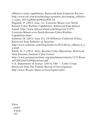 offensive cyber capabilities. Retrieved from Financial Review:
http://www.afr.com/p/technology/australia_developing_offensiv
e_cyber_fO71ogW8tcmoWGszPZL7tI
Paganini, P. (2012, June 11). Concerns Mount over North
Korean Cyber Warfare Capabilities. Retrieved from Infosec
Island: http://www.infosecisland.com/blogview/21577-
Concerns-Mount-over-North-Korean-Cyber-Warfare-
Capabilities.html
Schneier, B. (2013, June 21). US Offensive Cyberwar Policy.
Retrieved from Schneier on Security:
http://www.schneier.com/blog/archives/2013/06/us_offensive_c
y.html
Smith, D. J. (2012, July). Russian Cyber Operations. Retrieved
from Potomac Institute Cyber Center:
http://www.potomacinstitute.org/attachments/article/1273/Russi
an%20Cyber%20Operations.pdf
U.S. Department of Justice. (2013). FBI — Cyber Crime.
Retrieved from The Federal Bureau of Investigation:
http://www.fbi.gov/about-us/investigate/cyber
Extra
credit
Chem
123
 