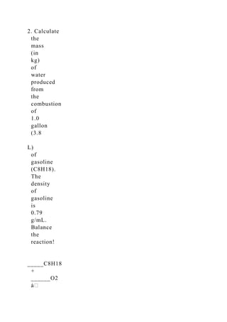 2. Calculate
the
mass
(in
kg)
of
water
produced
from
the
combustion
of
1.0
gallon
(3.8
L)
of
gasoline
(C8H18).
The
density
of
gasoline
is
0.79
g/mL.
Balance
the
reaction!
_____C8H18
+
______O2
 