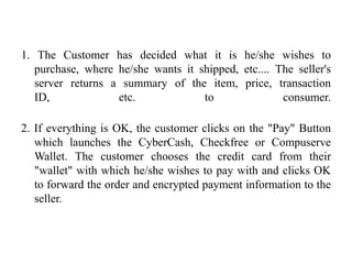 1. The Customer has decided what it is he/she wishes to
   purchase, where he/she wants it shipped, etc.... The seller's
   server returns a summary of the item, price, transaction
   ID,             etc.             to               consumer.

2. If everything is OK, the customer clicks on the "Pay" Button
   which launches the CyberCash, Checkfree or Compuserve
   Wallet. The customer chooses the credit card from their
   "wallet" with which he/she wishes to pay with and clicks OK
   to forward the order and encrypted payment information to the
   seller.
 