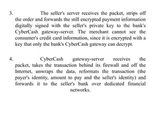 3.                The seller's server receives the packet, strips off
     the order and forwards the still encrypted payment information
     digitally signed with the seller's private key to the bank's
     CyberCash gateway-server. The merchant cannot see the
     consumer's credit card information, since it is encrypted with a
     key that only the bank's CyberCash gateway can decrypt.

4.               CyberCash      gateway-server     receives      the
     packet, takes the transaction behind its firewall and off the
     Internet, unwraps the data, reformats the transaction (the
     payer's identity, amount to pay and the seller's identity) and
     forwards it to the seller's bank over dedicated financial
                               networks.
 