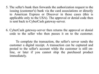 5. The seller's bank then forwards the authorization request to the
   issuing (customer's) bank via the card associations or directly
   to American Express or Discover in those cases (this is
   applicable only to the USA). The approval or denial code then
   is sent back to CyberCash gateway-server.

6. CyberCash gateway-server then returns the approval or denial
   code to the seller who then passes it on to the customer.

       To complete the transaction, the seller's server sends the
  customer a digital receipt. A transaction can be captured and
  posted to the seller's account while the customer is still on-
  line, or later if you cannot ship the purchased product
  immediately.
 