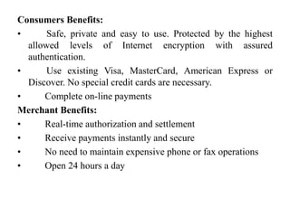 Consumers Benefits:
•      Safe, private and easy to use. Protected by the highest
  allowed levels of Internet encryption with assured
  authentication.
•      Use existing Visa, MasterCard, American Express or
  Discover. No special credit cards are necessary.
•     Complete on-line payments
Merchant Benefits:
•     Real-time authorization and settlement
•     Receive payments instantly and secure
•     No need to maintain expensive phone or fax operations
•     Open 24 hours a day
 
