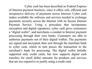 Cyber cash has been described as Federal Express
of Internet payment business, since it offers safe, efficient and
inexpensive delivery of payments across Internet. Cyber cash
makes available the software and services needed to exchange
payments securely across the Internet with its Secure Internet
Payment Service. Using a procedure that incorporates
encryption and digital signatures, cyber cash gives consumers
a “digital wallet”, and merchants a conduit to Internet payment
processing through their own banks. Customers are able to
authorize payments out of their digital wallets. The payments
are signed and encrypted, then sent through the merchant bank
to cyber cash, which in turn passes the transaction to the
merchant’s bank for processing. The digital wallet initially
supported only credit cards, but now supports digital cash
transfers for small dollar amounts for products and services
that are too expensive to justify using a credit card.
 