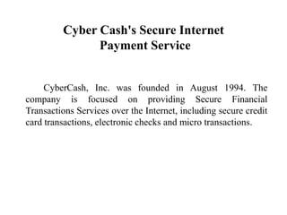 Cyber Cash's Secure Internet
               Payment Service


     CyberCash, Inc. was founded in August 1994. The
company is focused on providing Secure Financial
Transactions Services over the Internet, including secure credit
card transactions, electronic checks and micro transactions.
 
